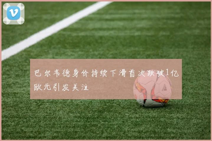 巴尔韦德身价持续下滑首次跌破1亿欧元引发关注