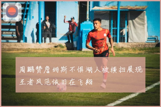周鹏赞詹姆斯不惧湖人被横扫展现王者风范依旧在飞翔