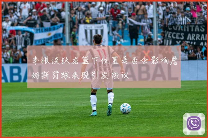 李根谈狄龙篮下位置是否会影响詹姆斯罚球表现引发热议