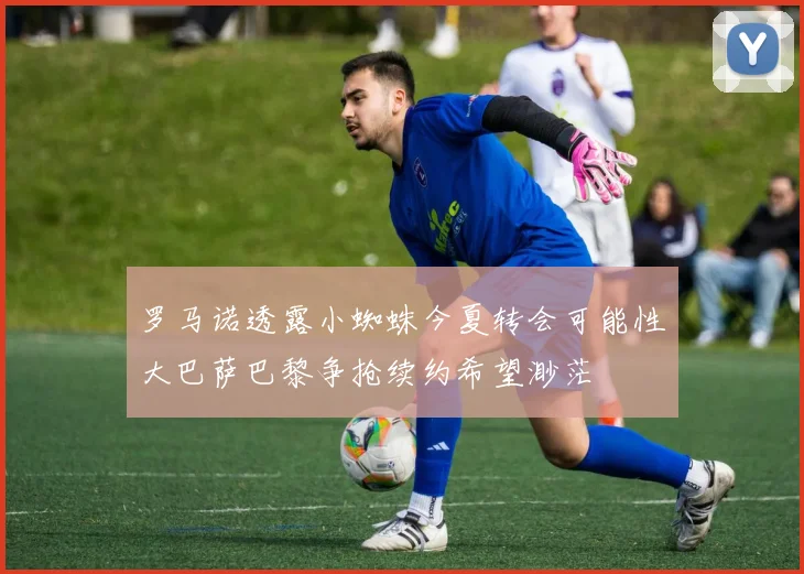 罗马诺透露小蜘蛛今夏转会可能性大巴萨巴黎争抢续约希望渺茫