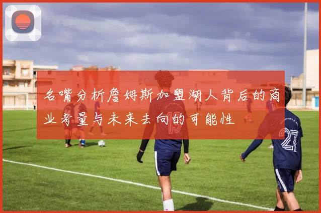 名嘴分析詹姆斯加盟湖人背后的商业考量与未来去向的可能性