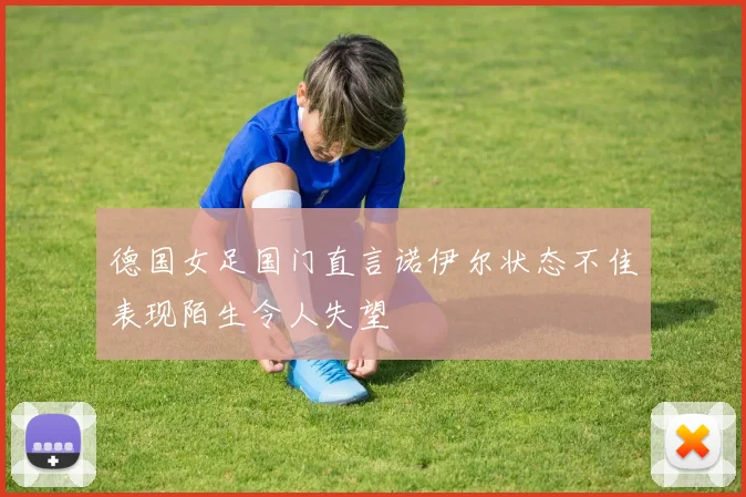 德国女足国门直言诺伊尔状态不佳表现陌生令人失望