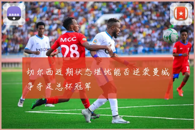 切尔西近期状态堪忧能否逆袭曼城争夺足总杯冠军