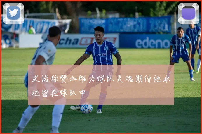 皮诺称赞加维为球队灵魂期待他永远留在球队中